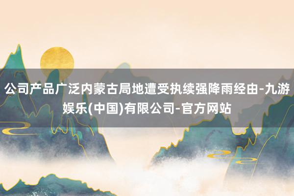 公司产品广泛内蒙古局地遭受执续强降雨经由-九游娱乐(中国)有限公司-官方网站