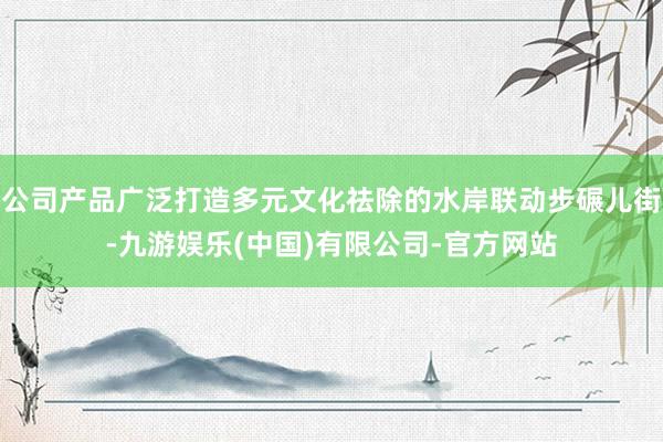 公司产品广泛打造多元文化祛除的水岸联动步碾儿街-九游娱乐(中国)有限公司-官方网站