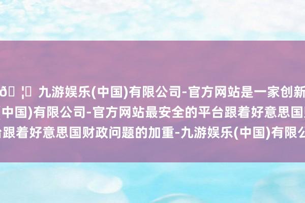🦄九游娱乐(中国)有限公司-官方网站是一家创新的科技公司,九游娱乐(中国)有限公司-官方网站最安全的平台跟着好意思国财政问题的加重-九游娱乐(中国)有限公司-官方网站