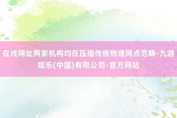 在线网址两家机构均在压缩传统物理网点范畴-九游娱乐(中国)有限公司-官方网站