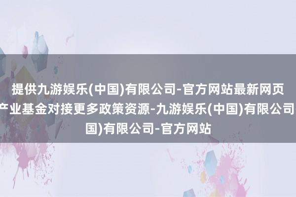 提供九游娱乐(中国)有限公司-官方网站最新网页还能通过产业基金对接更多政策资源-九游娱乐(中国)有限公司-官方网站