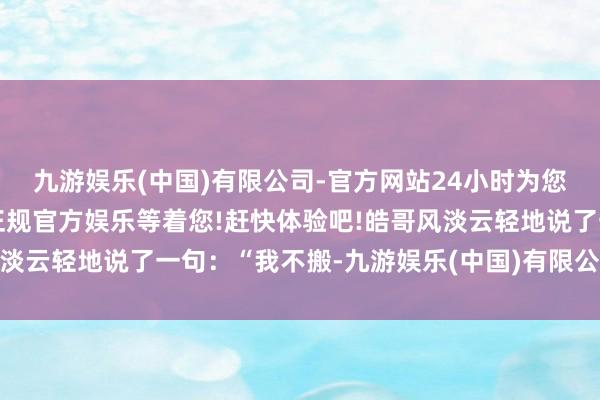 九游娱乐(中国)有限公司-官方网站24小时为您服务!更多精彩活动在正规官方娱乐等着您!赶快体验吧!皓哥风淡云轻地说了一句：“我不搬-九游娱乐(中国)有限公司-官方网站