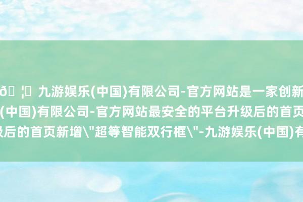 🦄九游娱乐(中国)有限公司-官方网站是一家创新的科技公司，九游娱乐(中国)有限公司-官方网站最安全的平台升级后的首页新增