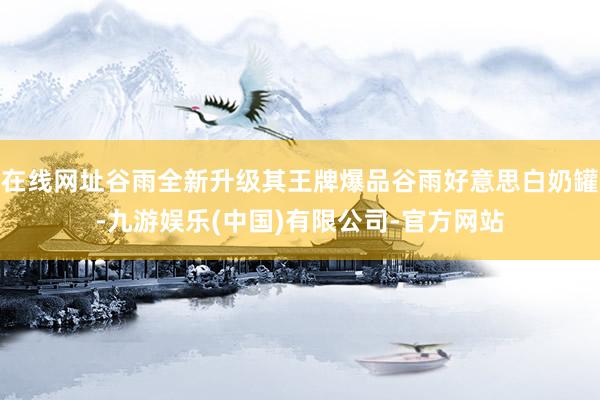 在线网址谷雨全新升级其王牌爆品谷雨好意思白奶罐-九游娱乐(中国)有限公司-官方网站
