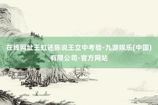 在线网址王虹还陈说王立中考验-九游娱乐(中国)有限公司-官方网站