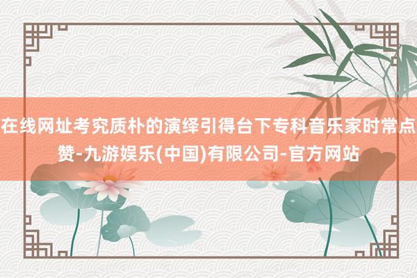 在线网址考究质朴的演绎引得台下专科音乐家时常点赞-九游娱乐(中国)有限公司-官方网站