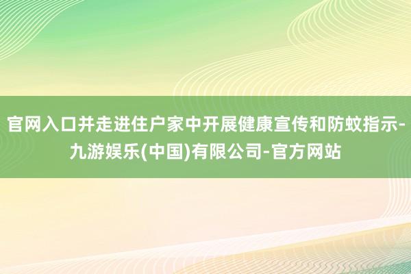 官网入口并走进住户家中开展健康宣传和防蚊指示-九游娱乐(中国)有限公司-官方网站