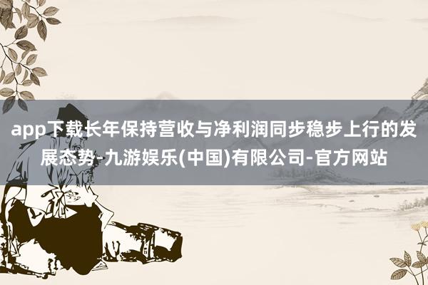 app下载长年保持营收与净利润同步稳步上行的发展态势-九游娱乐(中国)有限公司-官方网站