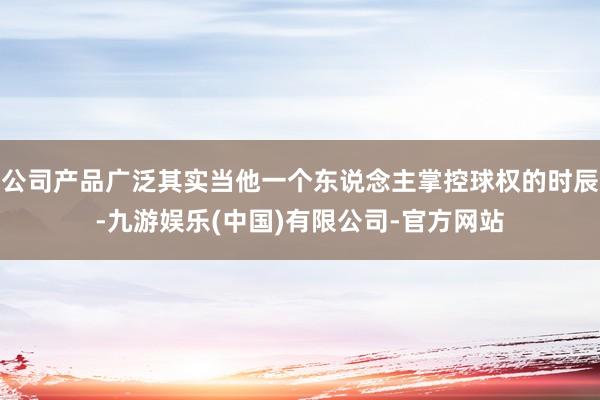 公司产品广泛其实当他一个东说念主掌控球权的时辰-九游娱乐(中国)有限公司-官方网站