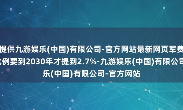 提供九游娱乐(中国)有限公司-官方网站最新网页军费占GDP的比例要到2030年才提到2.7%-九游娱乐(中国)有限公司-官方网站