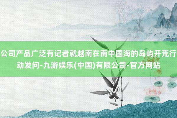 公司产品广泛有记者就越南在南中国海的岛屿开荒行动发问-九游娱乐(中国)有限公司-官方网站