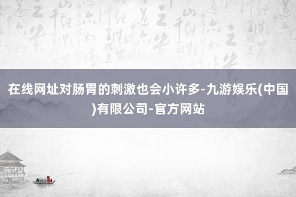 在线网址对肠胃的刺激也会小许多-九游娱乐(中国)有限公司-官方网站