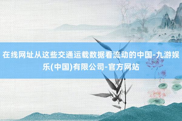 在线网址从这些交通运载数据看流动的中国-九游娱乐(中国)有限公司-官方网站