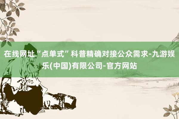 在线网址“点单式”科普精确对接公众需求-九游娱乐(中国)有限公司-官方网站