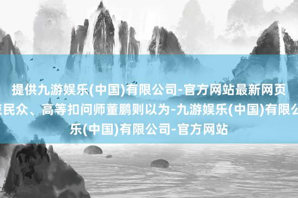 提供九游娱乐(中国)有限公司-官方网站最新网页资深企业管束民众、高等扣问师董鹏则以为-九游娱乐(中国)有限公司-官方网站
