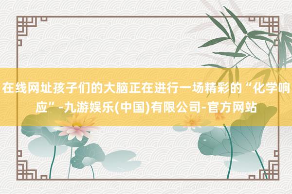 在线网址孩子们的大脑正在进行一场精彩的“化学响应”-九游娱乐(中国)有限公司-官方网站
