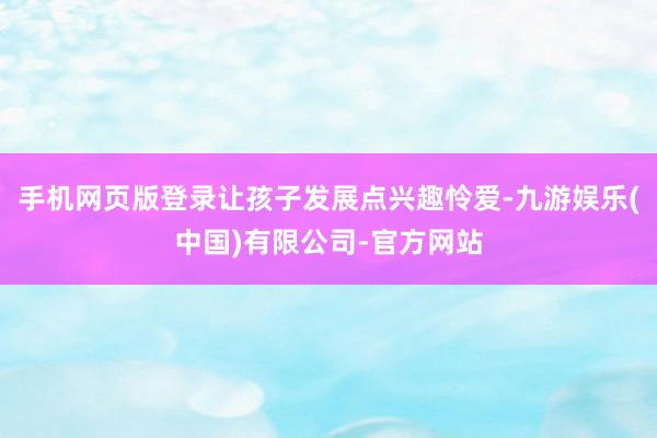 手机网页版登录让孩子发展点兴趣怜爱-九游娱乐(中国)有限公司-官方网站