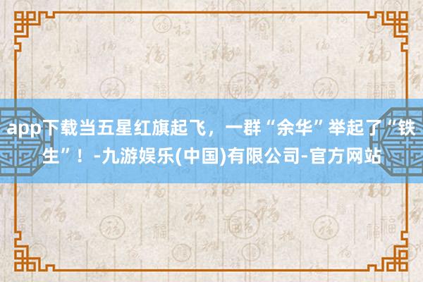 app下载当五星红旗起飞，一群“余华”举起了“铁生”！-九游娱乐(中国)有限公司-官方网站