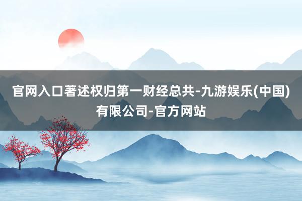 官网入口著述权归第一财经总共-九游娱乐(中国)有限公司-官方网站
