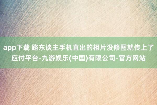 app下载 路东谈主手机直出的相片没修图就传上了应付平台-九游娱乐(中国)有限公司-官方网站