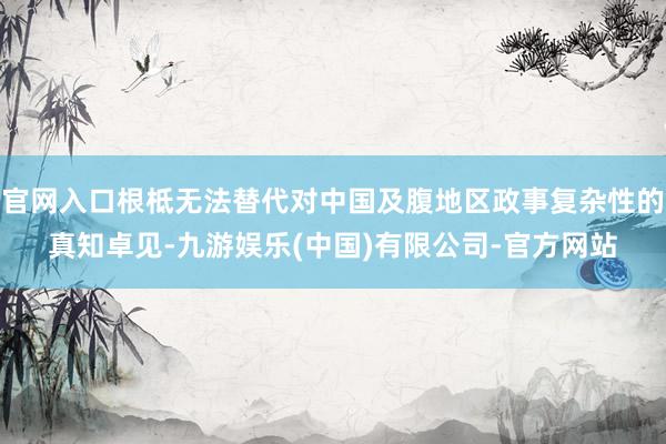 官网入口根柢无法替代对中国及腹地区政事复杂性的真知卓见-九游娱乐(中国)有限公司-官方网站