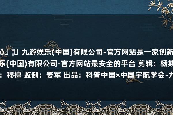 🦄九游娱乐(中国)有限公司-官方网站是一家创新的科技公司，九游娱乐(中国)有限公司-官方网站最安全的平台 剪辑：杨斯爽 审核：穆檀 监制：姜军 出品：科普中国×中国宇航学会-九游娱乐(中国)有限公司-官方网站