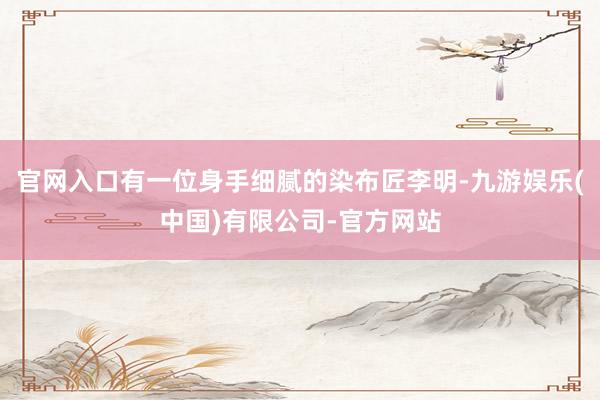 官网入口有一位身手细腻的染布匠李明-九游娱乐(中国)有限公司-官方网站