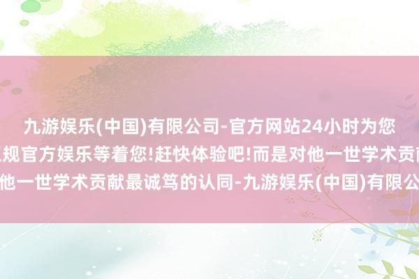 九游娱乐(中国)有限公司-官方网站24小时为您服务!更多精彩活动在正规官方娱乐等着您!赶快体验吧!而是对他一世学术贡献最诚笃的认同-九游娱乐(中国)有限公司-官方网站