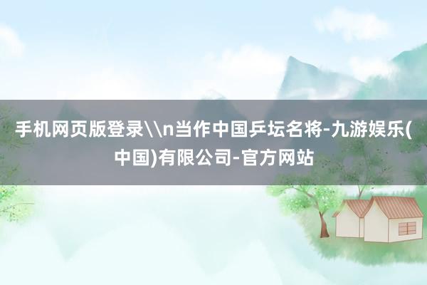 手机网页版登录\n当作中国乒坛名将-九游娱乐(中国)有限公司-官方网站