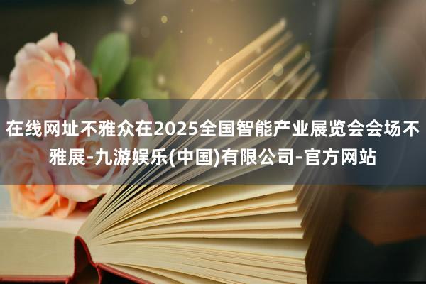 在线网址不雅众在2025全国智能产业展览会会场不雅展-九游娱乐(中国)有限公司-官方网站