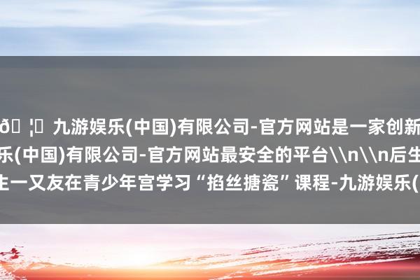 🦄九游娱乐(中国)有限公司-官方网站是一家创新的科技公司，九游娱乐(中国)有限公司-官方网站最安全的平台\n\n后生一又友在青少年宫学习“掐丝搪瓷”课程-九游娱乐(中国)有限公司-官方网站