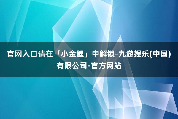 官网入口请在「小金鲤」中解锁-九游娱乐(中国)有限公司-官方网站