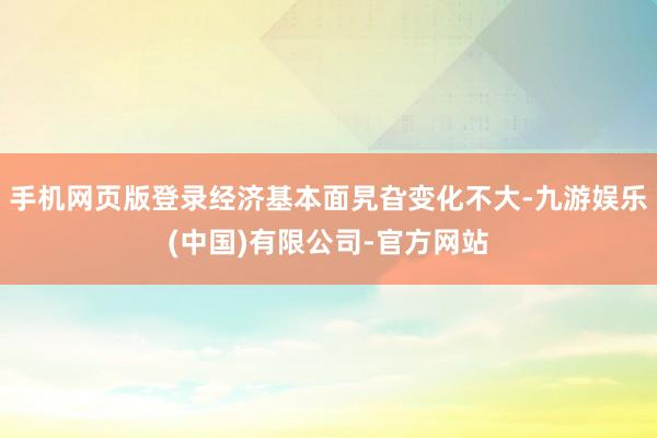 手机网页版登录经济基本面旯旮变化不大-九游娱乐(中国)有限公司-官方网站