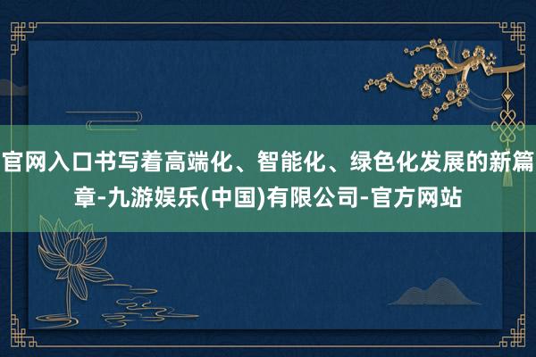 官网入口书写着高端化、智能化、绿色化发展的新篇章-九游娱乐(中国)有限公司-官方网站