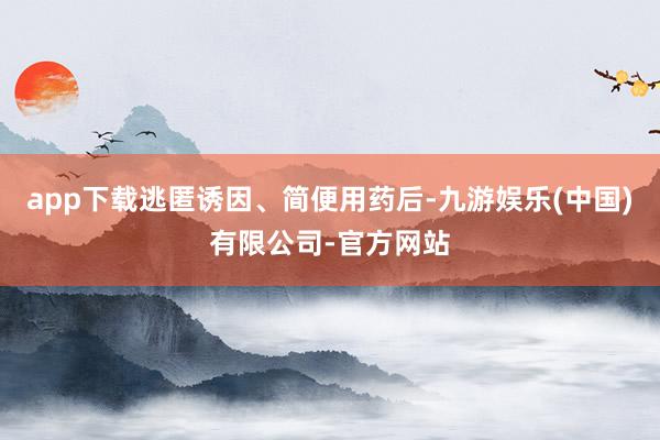 app下载逃匿诱因、简便用药后-九游娱乐(中国)有限公司-官方网站