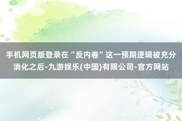 手机网页版登录　　在“反内卷”这一预期逻辑被充分消化之后-九游娱乐(中国)有限公司-官方网站