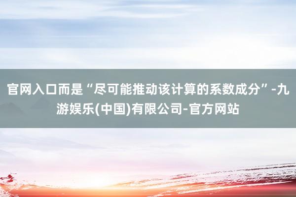 官网入口而是“尽可能推动该计算的系数成分”-九游娱乐(中国)有限公司-官方网站