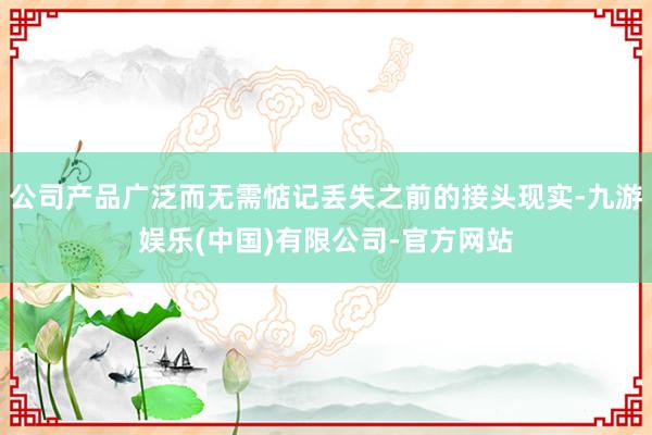 公司产品广泛而无需惦记丢失之前的接头现实-九游娱乐(中国)有限公司-官方网站