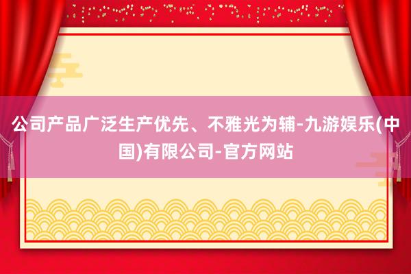 公司产品广泛生产优先、不雅光为辅-九游娱乐(中国)有限公司-官方网站