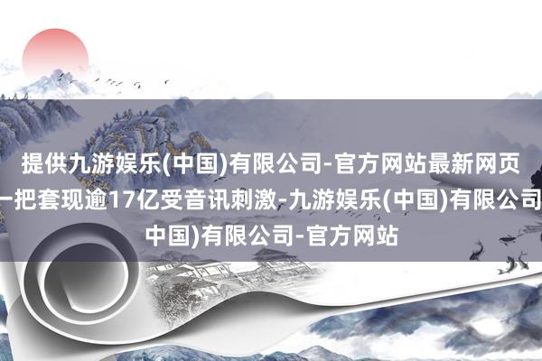 提供九游娱乐(中国)有限公司-官方网站最新网页吴氏家眷一把套现逾17亿受音讯刺激-九游娱乐(中国)有限公司-官方网站