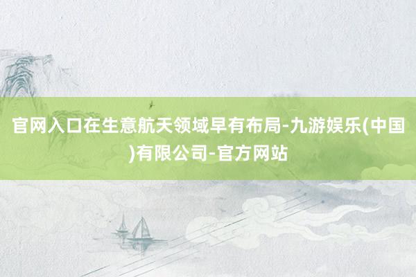 官网入口在生意航天领域早有布局-九游娱乐(中国)有限公司-官方网站