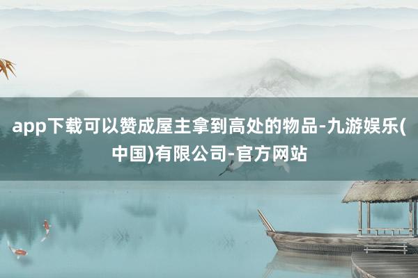app下载可以赞成屋主拿到高处的物品-九游娱乐(中国)有限公司-官方网站