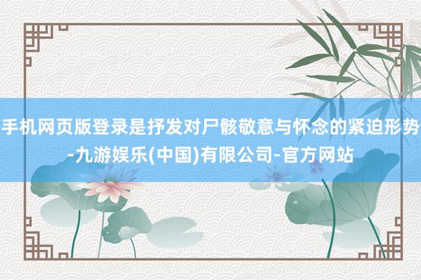 手机网页版登录是抒发对尸骸敬意与怀念的紧迫形势-九游娱乐(中国)有限公司-官方网站