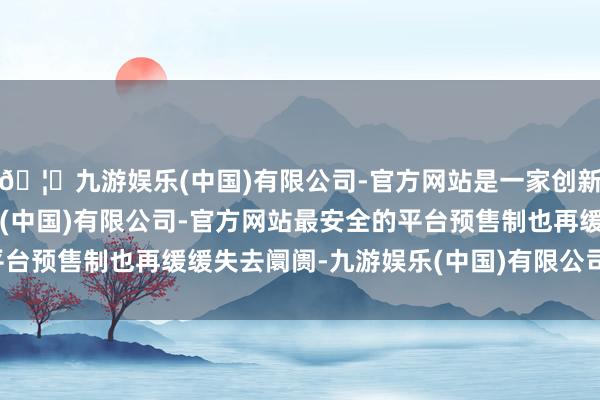 🦄九游娱乐(中国)有限公司-官方网站是一家创新的科技公司，九游娱乐(中国)有限公司-官方网站最安全的平台预售制也再缓缓失去阛阓-九游娱乐(中国)有限公司-官方网站