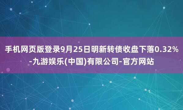 手机网页版登录9月25日明新转债收盘下落0.32%-九游娱乐(中国)有限公司-官方网站