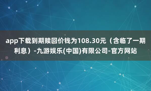 app下载到期赎回价钱为108.30元（含临了一期利息）-九游娱乐(中国)有限公司-官方网站