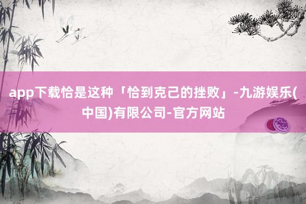 app下载恰是这种「恰到克己的挫败」-九游娱乐(中国)有限公司-官方网站