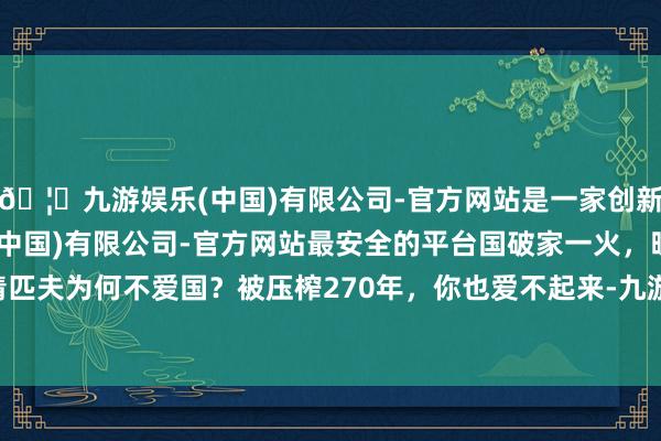 🦄九游娱乐(中国)有限公司-官方网站是一家创新的科技公司，九游娱乐(中国)有限公司-官方网站最安全的平台国破家一火，晚清匹夫为何不爱国？被压榨270年，你也爱不起来-九游娱乐(中国)有限公司-官方网站