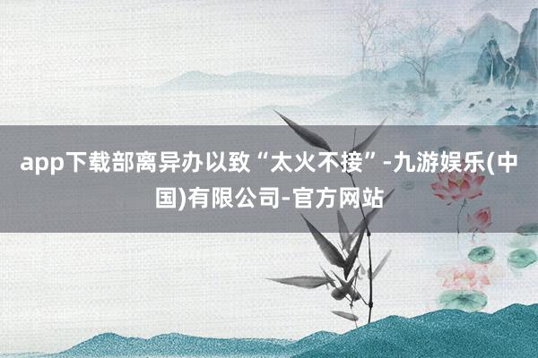 app下载部离异办以致“太火不接”-九游娱乐(中国)有限公司-官方网站