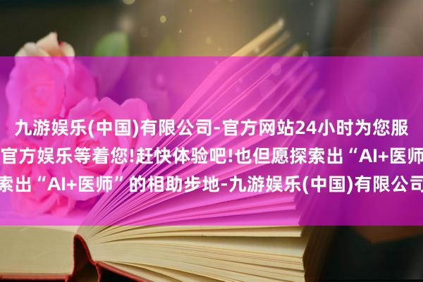 九游娱乐(中国)有限公司-官方网站24小时为您服务!更多精彩活动在正规官方娱乐等着您!赶快体验吧!也但愿探索出“AI+医师”的相助步地-九游娱乐(中国)有限公司-官方网站